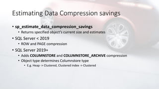 Estimating Data Compression savings
• sp_estimate_data_compression_savings
• Returns specified object’s current size and estimates
• SQL Server < 2019
• ROW and PAGE compression
• SQL Server 2019+
• Adds COLUMNSTORE and COLUMNSTORE_ARCHIVE compression
• Object type determines Columnstore type
• E.g. Heap -> Clustered, Clustered index -> Clustered
 
