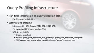Query Profiling Infrastructure
• Run-time information on query execution plans
• E.g. live query statistics
• Lightweight profiling
• introduced in SQL Server 2014 SP2, 2016 SP1+
• 2% expected CPU overhead vs. 75%
• SQL Server 2019+
• Enabled by default
• XEvents query_post_execution_plan_profile (vs query_post_execution_showplan)
• DMF sys.dm_exec_query_plan_stats() last known *actual* execution plan
 