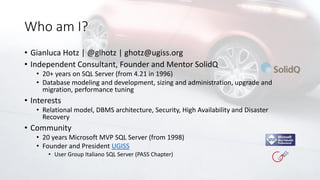 Who am I?
• Gianluca Hotz | @glhotz | ghotz@ugiss.org
• Independent Consultant, Founder and Mentor SolidQ
• 20+ years on SQL Server (from 4.21 in 1996)
• Database modeling and development, sizing and administration, upgrade and
migration, performance tuning
• Interests
• Relational model, DBMS architecture, Security, High Availability and Disaster
Recovery
• Community
• 20 years Microsoft MVP SQL Server (from 1998)
• Founder and President UGISS
• User Group Italiano SQL Server (PASS Chapter)
 