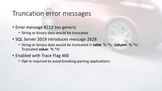 Truncation error messages
• Error message 8152 too generic
• String or binary data would be truncated
• SQL Server 2019 introduces message 2628
• String or binary data would be truncated in table '%.*ls', column '%.*ls'.
Truncated value: '%.*ls’
• Enabled with Trace Flag 460
• Opt-in required to avoid breaking parsing applications
 