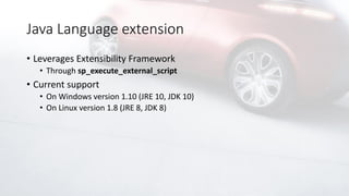 Java Language extension
• Leverages Extensibility Framework
• Through sp_execute_external_script
• Current support
• On Windows version 1.10 (JRE 10, JDK 10)
• On Linux version 1.8 (JRE 8, JDK 8)
 