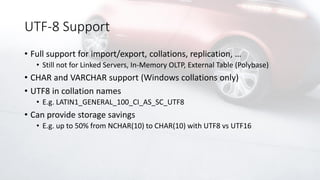 UTF-8 Support
• Full support for import/export, collations, replication, …
• Still not for Linked Servers, In-Memory OLTP, External Table (Polybase)
• CHAR and VARCHAR support (Windows collations only)
• UTF8 in collation names
• E.g. LATIN1_GENERAL_100_CI_AS_SC_UTF8
• Can provide storage savings
• E.g. up to 50% from NCHAR(10) to CHAR(10) with UTF8 vs UTF16
 