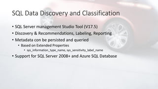 SQL Data Discovery and Classification
• SQL Server management Studio Tool (V17.5)
• Discovery & Recommendations, Labeling, Reporting
• Metadata con be persisted and queried
• Based on Extended Properties
• sys_information_type_name, sys_sensitivity_label_name
• Support for SQL Server 2008+ and Azure SQL Database
 