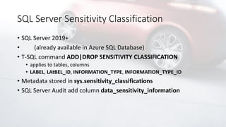 SQL Server Sensitivity Classification
• SQL Server 2019+
• (already available in Azure SQL Database)
• T-SQL command ADD|DROP SENSITIVITY CLASSIFICATION
• applies to tables, columns
• LABEL, LAtBEL_ID, INFORMATION_TYPE, INFORMATION_TYPE_ID
• Metadata stored in sys.sensitivity_classifications
• SQL Server Audit add column data_sensitivity_information
 