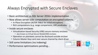 Always Encrypted with Secure Enclaves
• Basic architecture as SQL Server 2016+ implementation
• Now allows server-side computation on encrypted columns
• In-Place Encryption (ALTER TABLE for initial encryption)
• Rich computations (e.g. range comparisons, LIKE predicates, …)
• Inside secure enclaves
• Virtualization-based Security (VBS) secure memory enclaves
• also known as Virtual Secure Mode(VSM) enclaves
• Operation on plaintexts cannot be disclosed outside enclave
• Column Master Keys sent over secure channel by client driver
• Still some limitations (no indexing)
• Performance optimizations pending…
 