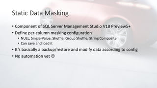 Static Data Masking
• Component of SQL Server Management Studio V18 Preview5+
• Define per-column masking configuration
• NULL, Single-Value, Shuffle, Group Shuffle, String Composite
• Can save and load it
• It’s basically a backup/restore and modify data according to config
• No automation yet 
 
