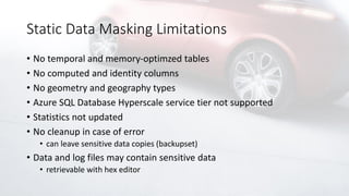 Static Data Masking Limitations
• No temporal and memory-optimzed tables
• No computed and identity columns
• No geometry and geography types
• Azure SQL Database Hyperscale service tier not supported
• Statistics not updated
• No cleanup in case of error
• can leave sensitive data copies (backupset)
• Data and log files may contain sensitive data
• retrievable with hex editor
 