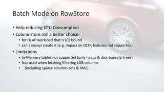 Batch Mode on RowStore
• Help reducing CPU Consumption
• Columnstore still a better choice
• for OLAP workload that is I/O bound
• can’t always create it (e.g. impact on OLTP, features not supported)
• Limitations
• In-Memory tables not supported (only heaps & disk-based b-trees)
• Not used when fetching/filtering LOB columns
• (including sparse columns sets & XML)
 