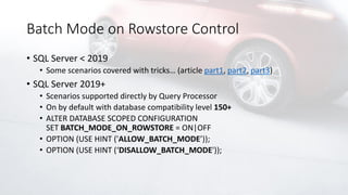 Batch Mode on Rowstore Control
• SQL Server < 2019
• Some scenarios covered with tricks… (article part1, part2, part3)
• SQL Server 2019+
• Scenarios supported directly by Query Processor
• On by default with database compatibility level 150+
• ALTER DATABASE SCOPED CONFIGURATION
SET BATCH_MODE_ON_ROWSTORE = ON|OFF
• OPTION (USE HINT ('ALLOW_BATCH_MODE’));
• OPTION (USE HINT (‘DISALLOW_BATCH_MODE'));
 