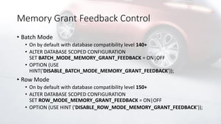 Memory Grant Feedback Control
• Batch Mode
• On by default with database compatibility level 140+
• ALTER DATABASE SCOPED CONFIGURATION
SET BATCH_MODE_MEMORY_GRANT_FEEDBACK = ON|OFF
• OPTION (USE
HINT('DISABLE_BATCH_MODE_MEMORY_GRANT_FEEDBACK'));
• Row Mode
• On by default with database compatibility level 150+
• ALTER DATABASE SCOPED CONFIGURATION
SET ROW_MODE_MEMORY_GRANT_FEEDBACK = ON|OFF
• OPTION (USE HINT ('DISABLE_ROW_MODE_MEMORY_GRANT_FEEDBACK'));
 