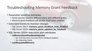 Troubleshooting Memory Grant Feedback
• Parameter sensitive scenarios
• Some queries requires different plans with different grants
• Memory grant feedback will disable itself when unstable
• Extended Events to monitor changes
• SQL Server 2017+ memory_grant_feedback_loop_disabled
• SQL Server 2019+ memory_grant_updated_by_feedback
• SQL Server 2019+ execution plan attributes
• IsMemoryGrantFeedbackAdjusted
• No: First Execution, Accurate Grant, Feedback disabled
• Yes: Adjusting, Stable
• LastRequestedMemory
 