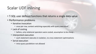 Scalar UDF inlining
• T-SQL user defined functions that returns a single data value
• Performance problems
• Iterative invocation
• once per row, context switching especially with query execution
• Lack of costing
• before, only relational operators were costed, assumption to be cheap…
• Interpreted execution
• each statement executes in isolation, no cross-statement optimizations
• Serial execution
• Intra-query parallelism not allowed
 