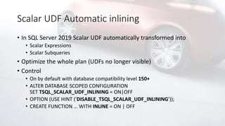 Scalar UDF Automatic inlining
• In SQL Server 2019 Scalar UDF automatically transformed into
• Scalar Expressions
• Scalar Subqueries
• Optimize the whole plan (UDFs no longer visible)
• Control
• On by default with database compatibility level 150+
• ALTER DATABASE SCOPED CONFIGURATION
SET TSQL_SCALAR_UDF_INLINING = ON|OFF
• OPTION (USE HINT ('DISABLE_TSQL_SCALAR_UDF_INLINING'));
• CREATE FUNCTION … WITH INLINE = ON | OFF
 