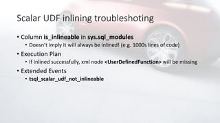 Scalar UDF inlining troubleshoting
• Column is_inlineable in sys.sql_modules
• Doesn’t imply it will always be inlined! (e.g. 1000s lines of code)
• Execution Plan
• If inlined successfully, xml node <UserDefinedFunction> will be missing
• Extended Events
• tsql_scalar_udf_not_inlineable
 
