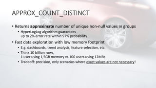 APPROX_COUNT_DISTINCT
• Returns approximate number of unique non-null values in groups
• HyperLogLog algorithm guarantees
up to 2% error rate within 97% probability
• Fast data exploration with low memory footprint
• E.g. dashboards, trend analysis, feature selection, etc.
• Think 10 billion rows,
1 user using 1,5GB memory vs 100 users using 12MBs
• Tradeoff: precision, only scenarios where exact values are not necessary!
 