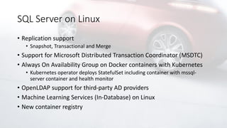 SQL Server on Linux
• Replication support
• Snapshot, Transactional and Merge
• Support for Microsoft Distributed Transaction Coordinator (MSDTC)
• Always On Availability Group on Docker containers with Kubernetes
• Kubernetes operator deploys StatefulSet including container with mssql-
server container and health monitor
• OpenLDAP support for third-party AD providers
• Machine Learning Services (In-Database) on Linux
• New container registry
 