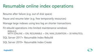 #sqlsat871
Resumable online index operations
Resume after failure (e.g. out of disk space)
Pause and resume later (e.g. free temporarily resources)
Manage large indexes using less log an shorter transactions
Fit rebuild operations into limited maintenance windows
REBUILD
WITH (ONLINE = ON, RESUMABLE = ON, MAX_DURATION = 30 MINUTES);
SQL Server 2017+ Resumable Index Rebuild
SQL Server 2019+ Resumable Index Create
 