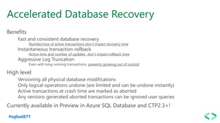 #sqlsat871
Accelerated Database Recovery
Benefits
Fast and consistent database recovery
Number/size of active transactions don’t impact recovery time
Instantaneous transaction rollback
Active time and number of updates don’t impact rollback time
Aggressive Log Truncation
Even with long running transactions, prevents growing out of control
High level
Versioning all physical database modifications
Only logical operations undone (are limited and can be undone instantly)
Active transactions at crash time are marked as aborted
Any versions generated aborted transactions can be ignored user queries
Currently available in Preview in Azure SQL Database and CTP2.3+!
 