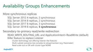 #sqlsat871
Availability Groups Enhancements
More synchronous replicas
SQL Server 2012 4 replicas, 2 synchronous
SQL Server 2014 8 replicas, 2 synchronous
SQL Server 2017 8 replicas, 3 synchronous
SQL Server 2019 8 replicas, 5 synchronous
Secondary-to-primary read/write redirection
READ_WRITE_ROUTING_URL and ApplicationIntent=ReadWrite (default)
Killer feature to replace Listener
Cluster technology not offering listener-like features
Multi-subnet scenarios too complex to setup/maintain (e.g. Pacemaker)
Read scale-out or DR with cluster type NONE
 