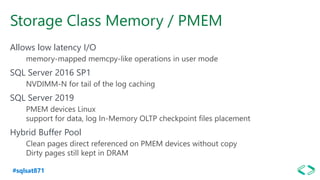 #sqlsat871
Storage Class Memory / PMEM
Allows low latency I/O
memory-mapped memcpy-like operations in user mode
SQL Server 2016 SP1
NVDIMM-N for tail of the log caching
SQL Server 2019
PMEM devices Linux
support for data, log In-Memory OLTP checkpoint files placement
Hybrid Buffer Pool
Clean pages direct referenced on PMEM devices without copy
Dirty pages still kept in DRAM
 