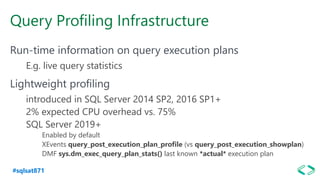 #sqlsat871
Query Profiling Infrastructure
Run-time information on query execution plans
E.g. live query statistics
Lightweight profiling
introduced in SQL Server 2014 SP2, 2016 SP1+
2% expected CPU overhead vs. 75%
SQL Server 2019+
Enabled by default
XEvents query_post_execution_plan_profile (vs query_post_execution_showplan)
DMF sys.dm_exec_query_plan_stats() last known *actual* execution plan
 
