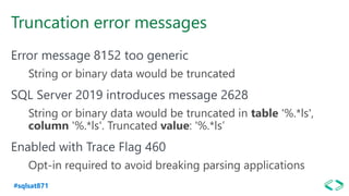 #sqlsat871
Truncation error messages
Error message 8152 too generic
String or binary data would be truncated
SQL Server 2019 introduces message 2628
String or binary data would be truncated in table '%.*ls',
column '%.*ls'. Truncated value: '%.*ls’
Enabled with Trace Flag 460
Opt-in required to avoid breaking parsing applications
 