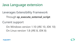 #sqlsat871
Java Language extension
Leverages Extensibility Framework
Through sp_execute_external_script
Current support
On Windows version 1.10 (JRE 10, JDK 10)
On Linux version 1.8 (JRE 8, JDK 8)
 