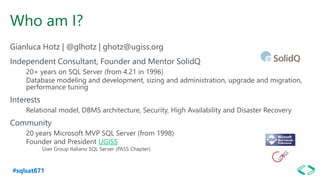 #sqlsat871
Who am I?
Gianluca Hotz | @glhotz | ghotz@ugiss.org
Independent Consultant, Founder and Mentor SolidQ
20+ years on SQL Server (from 4.21 in 1996)
Database modeling and development, sizing and administration, upgrade and migration,
performance tuning
Interests
Relational model, DBMS architecture, Security, High Availability and Disaster Recovery
Community
20 years Microsoft MVP SQL Server (from 1998)
Founder and President UGISS
User Group Italiano SQL Server (PASS Chapter)
 