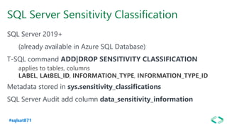 #sqlsat871
SQL Server Sensitivity Classification
SQL Server 2019+
(already available in Azure SQL Database)
T-SQL command ADD|DROP SENSITIVITY CLASSIFICATION
applies to tables, columns
LABEL, LAtBEL_ID, INFORMATION_TYPE, INFORMATION_TYPE_ID
Metadata stored in sys.sensitivity_classifications
SQL Server Audit add column data_sensitivity_information
 