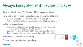 #sqlsat871
Always Encrypted with Secure Enclaves
Basic architecture as SQL Server 2016+ implementation
Now allows server-side computation on encrypted columns
In-Place Encryption (ALTER TABLE for initial encryption)
Rich computations (e.g. range comparisons, LIKE predicates, …)
Inside secure enclaves
Virtualization-based Security (VBS) secure memory enclaves
also known as Virtual Secure Mode(VSM) enclaves
Operation on plaintexts cannot be disclosed outside enclave
Column Master Keys sent over secure channel by client driver
Still some limitations (no indexing)
Performance optimizations pending…
 