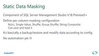 #sqlsat871
Static Data Masking
Component of SQL Server Management Studio V18 Preview5+
Define per-column masking configuration
NULL, Single-Value, Shuffle, Group Shuffle, String Composite
Can save and load it
It’s basically a backup/restore and modify data according to config
No automation yet 
 