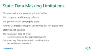 #sqlsat871
Static Data Masking Limitations
No temporal and memory-optimzed tables
No computed and identity columns
No geometry and geography types
Azure SQL Database Hyperscale service tier not supported
Statistics not updated
No cleanup in case of error
can leave sensitive data copies (backupset)
Data and log files may contain sensitive data
retrievable with hex editor
 