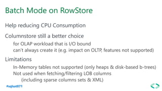 #sqlsat871
Batch Mode on RowStore
Help reducing CPU Consumption
Columnstore still a better choice
for OLAP workload that is I/O bound
can’t always create it (e.g. impact on OLTP, features not supported)
Limitations
In-Memory tables not supported (only heaps & disk-based b-trees)
Not used when fetching/filtering LOB columns
(including sparse columns sets & XML)
 
