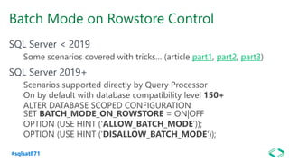 #sqlsat871
Batch Mode on Rowstore Control
SQL Server < 2019
Some scenarios covered with tricks… (article part1, part2, part3)
SQL Server 2019+
Scenarios supported directly by Query Processor
On by default with database compatibility level 150+
ALTER DATABASE SCOPED CONFIGURATION
SET BATCH_MODE_ON_ROWSTORE = ON|OFF
OPTION (USE HINT ('ALLOW_BATCH_MODE’));
OPTION (USE HINT (‘DISALLOW_BATCH_MODE'));
 