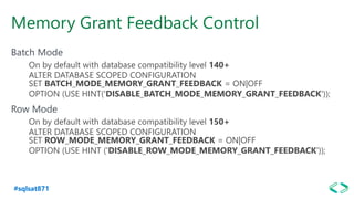 #sqlsat871
Memory Grant Feedback Control
Batch Mode
On by default with database compatibility level 140+
ALTER DATABASE SCOPED CONFIGURATION
SET BATCH_MODE_MEMORY_GRANT_FEEDBACK = ON|OFF
OPTION (USE HINT('DISABLE_BATCH_MODE_MEMORY_GRANT_FEEDBACK'));
Row Mode
On by default with database compatibility level 150+
ALTER DATABASE SCOPED CONFIGURATION
SET ROW_MODE_MEMORY_GRANT_FEEDBACK = ON|OFF
OPTION (USE HINT ('DISABLE_ROW_MODE_MEMORY_GRANT_FEEDBACK'));
 