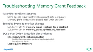 #sqlsat871
Troubleshooting Memory Grant Feedback
Parameter sensitive scenarios
Some queries requires different plans with different grants
Memory grant feedback will disable itself when unstable
Extended Events to monitor changes
SQL Server 2017+ memory_grant_feedback_loop_disabled
SQL Server 2019+ memory_grant_updated_by_feedback
SQL Server 2019+ execution plan attributes
IsMemoryGrantFeedbackAdjusted
No: First Execution, Accurate Grant, Feedback disabled
Yes: Adjusting, Stable
LastRequestedMemory
 