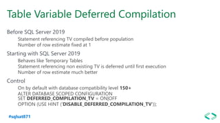 #sqlsat871
Table Variable Deferred Compilation
Before SQL Server 2019
Statement referencing TV compiled before population
Number of row estimate fixed at 1
Starting with SQL Server 2019
Behaves like Temporary Tables
Statement referencing non existing TV is deferred until first execution
Number of row estimate much better
Control
On by default with database compatibility level 150+
ALTER DATABASE SCOPED CONFIGURATION
SET DEFERRED_COMPILATION_TV = ON|OFF
OPTION (USE HINT ('DISABLE_DEFERRED_COMPILATION_TV'));
 