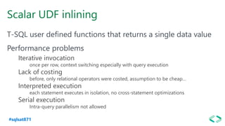#sqlsat871
Scalar UDF inlining
T-SQL user defined functions that returns a single data value
Performance problems
Iterative invocation
once per row, context switching especially with query execution
Lack of costing
before, only relational operators were costed, assumption to be cheap…
Interpreted execution
each statement executes in isolation, no cross-statement optimizations
Serial execution
Intra-query parallelism not allowed
 