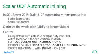 #sqlsat871
Scalar UDF Automatic inlining
In SQL Server 2019 Scalar UDF automatically transformed into
Scalar Expressions
Scalar Subqueries
Optimize the whole plan (UDFs no longer visible)
Control
On by default with database compatibility level 150+
ALTER DATABASE SCOPED CONFIGURATION
SET TSQL_SCALAR_UDF_INLINING = ON|OFF
OPTION (USE HINT ('DISABLE_TSQL_SCALAR_UDF_INLINING'));
CREATE FUNCTION … WITH INLINE = ON | OFF
 
