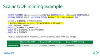 #sqlsat871
Scalar UDF inlining example
Query without UDF Query with UDF (no inlining) Query with UDF (inlining)
Execution time 1.6 seconds 29 minutes 11 seconds 1.6 seconds
CREATE FUNCTION dbo.discount_price(@price DECIMAL(12,2), @discount DECIMAL(12,2))
RETURNS DECIMAL (12,2) AS BEGIN RETURN @price * (1 - @discount); END
SELECT L_SHIPDATE, O_SHIPPRIORITY
, SUM(dbo.discount_price(L_EXTENDEDPRICE, L_DISCOUNT))
FROM LINEITEM, ORDERS
WHERE O_ORDERKEY = L_ORDERKEY
GROUP BY L_SHIPDATE, O_SHIPPRIORITY
ORDER BY L_SHIPDATE
10GB CCI compressed TPC-H Schema, 2 x CPUs (12 cores), 96GB RAM, SSD storage
 