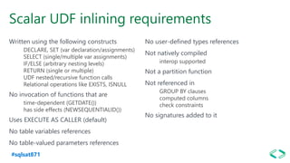 #sqlsat871
Scalar UDF inlining requirements
Written using the following constructs
DECLARE, SET (var declaration/assignments)
SELECT (single/multiple var assignments)
IF/ELSE (arbitrary nesting levels)
RETURN (single or multiple)
UDF nested/recursive function calls
Relational operations like EXISTS, ISNULL
No invocation of functions that are
time-dependent (GETDATE())
has side effects (NEWSEQUENTIALID())
Uses EXECUTE AS CALLER (default)
No table variables references
No table-valued parameters references
No user-defined types references
Not natively compiled
interop supported
Not a partition function
Not referenced in
GROUP BY clauses
computed columns
check constraints
No signatures added to it
 