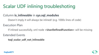 #sqlsat871
Scalar UDF inlining troubleshoting
Column is_inlineable in sys.sql_modules
Doesn’t imply it will always be inlined! (e.g. 1000s lines of code)
Execution Plan
If inlined successfully, xml node <UserDefinedFunction> will be missing
Extended Events
tsql_scalar_udf_not_inlineable
 