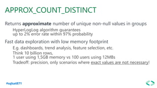 #sqlsat871
APPROX_COUNT_DISTINCT
Returns approximate number of unique non-null values in groups
HyperLogLog algorithm guarantees
up to 2% error rate within 97% probability
Fast data exploration with low memory footprint
E.g. dashboards, trend analysis, feature selection, etc.
Think 10 billion rows,
1 user using 1,5GB memory vs 100 users using 12MBs
Tradeoff: precision, only scenarios where exact values are not necessary!
 