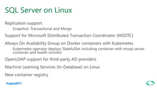 #sqlsat871
SQL Server on Linux
Replication support
Snapshot, Transactional and Merge
Support for Microsoft Distributed Transaction Coordinator (MSDTC)
Always On Availability Group on Docker containers with Kubernetes
Kubernetes operator deploys StatefulSet including container with mssql-server
container and health monitor
OpenLDAP support for third-party AD providers
Machine Learning Services (In-Database) on Linux
New container registry
 