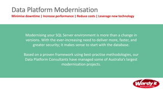 Data Platform Modernisation
Minimise downtime | Increase performance | Reduce costs | Leverage new technology
Modernising your SQL Server environment is more than a change in
versions. With the ever-increasing need to deliver more, faster, and
greater security; it makes sense to start with the database.
Based on a proven framework using best-practise methodologies, our
Data Platform Consultants have managed some of Australia’s largest
modernisation projects.
 