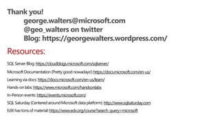 Thank you!
george.walters@microsoft.com
@geo_walters on twitter
Blog: https://georgewalters.wordpress.com/
Resources:
SQL Server Blog: https://cloudblogs.microsoft.com/sqlserver/
MicrosoftDocumentation(Prettygood nowadays!)https://docs.microsoft.com/en-us/
Learningvia docs: https://docs.microsoft.com/en-us/learn/
Hands-onlabs: https://www.microsoft.com/handsonlabs
In-Personevents: https://events.microsoft.com/
SQL Saturday(Centered aroundMicrosoftdata platform):http://www.sqlsaturday.com
EdX has tons of material:https://www.edx.org/course?search_query=microsoft
 