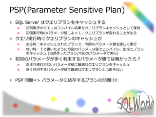 PSP(Parameter Sensitive Plan)
SQL Server はクエリプランをキャッシュする
初回実行のクエリはコンパイル結果をクエリプランキャッシュとして保持
初回実行時のパラメータ値によって、クエリプランが変わることがある
クエリ実行時にクエリプランのキャッシュが
ある時：キャッシュされたプランで、今回のパラメータ値を渡して実行
ない時：↑で書いたように今回のパラメータ値でコンパイル、出来たプラン
をキャッシュ (当然作ったプラン/今回のパラメータで実行)
初回のパラメータが多く利用するパラメータ値では無かったら？
あまり使われないパラメータ値に最適なクエリプランをキャッシュ
多く利用するパラメータ値で最適なクエリプランとは限らない
PSP 問題=> パラメータに依存するプランの問題!!!!
 