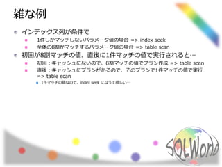 雑な例
インデックス列が条件で
1件しかマッチしないパラメータ値の場合 => index seek
全体の8割がマッチするパラメータ値の場合 => table scan
初回が8割マッチの値、直後に1件マッチの値で実行されると…
初回：キャッシュにないので、8割マッチの値でプラン作成 => table scan
直後：キャッシュにプランがあるので、そのプランで1件マッチの値で実行
=> table scan
1件マッチの値なので、index seek になって欲しい…
 