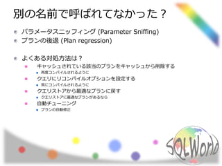 別の名前で呼ばれてなかった？
パラメータスニッフィング (Parameter Sniffing)
プランの後退 (Plan regression)
よくある対処方法は？
キャッシュされている該当のプランをキャッシュから削除する
再度コンパイルされるように
クエリにリコンパイルオプションを設定する
常にコンパイルされるように
クエリストアから最適なプランに戻す
クエリストアに最適なプランがあるなら
自動チューニング
プランの自動修正
 