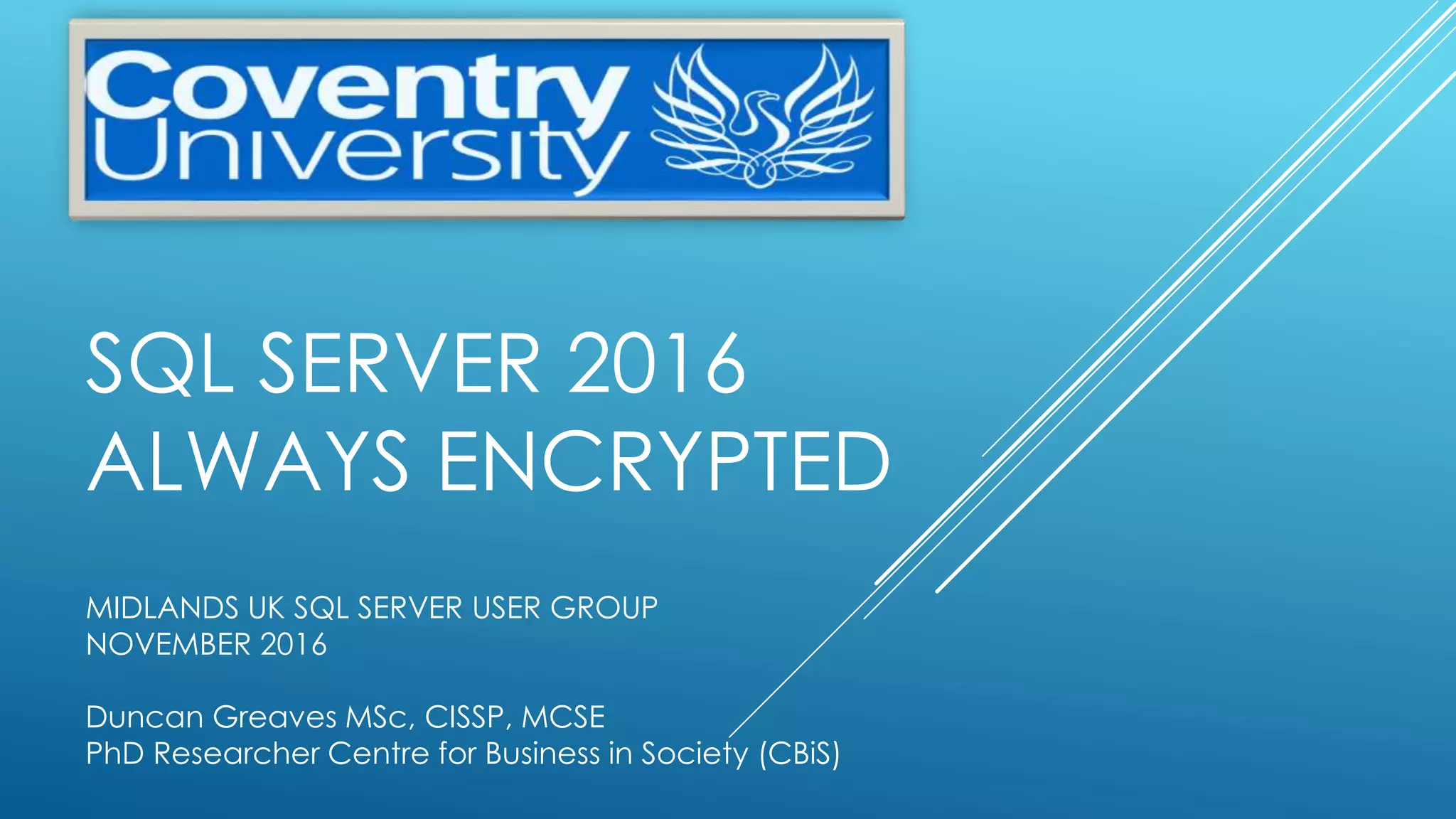 SQL SERVER 2016
ALWAYS ENCRYPTED
MIDLANDS UK SQL SERVER USER GROUP
NOVEMBER 2016
Duncan Greaves MSc, CISSP, MCSE
PhD Researcher Centre for Business in Society (CBiS)
 